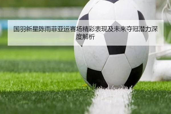 国羽新星陈雨菲亚运赛场精彩表现及未来夺冠潜力深度解析